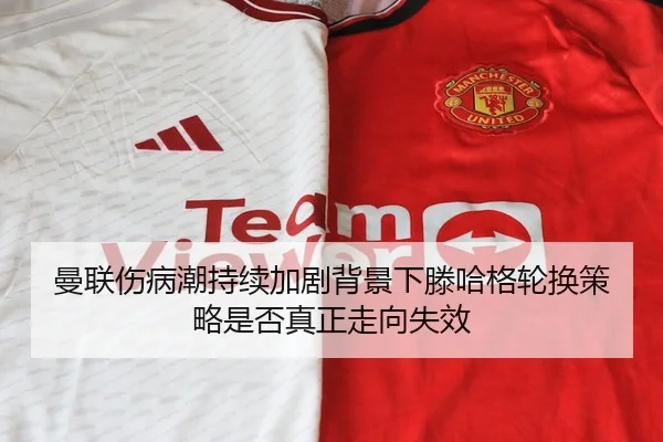 曼联伤病潮持续加剧背景下滕哈格轮换策略是否真正走向失效