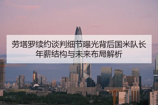 劳塔罗续约谈判细节曝光背后国米队长年薪结构与未来布局解析