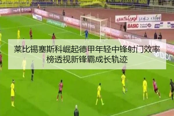 莱比锡塞斯科崛起德甲年轻中锋射门效率榜透视新锋霸成长轨迹