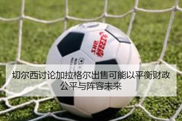 切尔西讨论加拉格尔出售可能以平衡财政公平与阵容未来