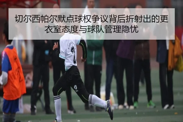 切尔西帕尔默点球权争议背后折射出的更衣室态度与球队管理隐忧