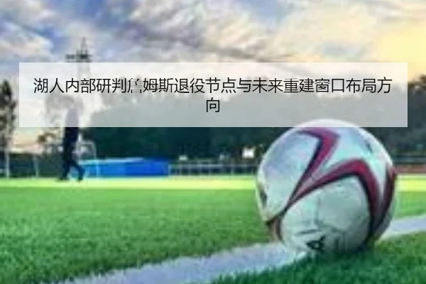 湖人内部研判詹姆斯退役节点与未来重建窗口布局方向 - kaiyun