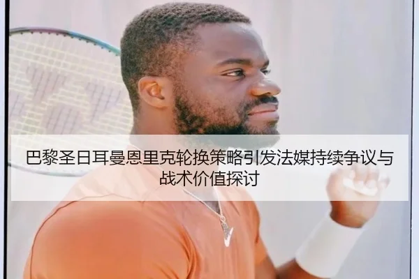 巴黎圣日耳曼恩里克轮换策略引发法媒持续争议与战术价值探讨 - kaiyun