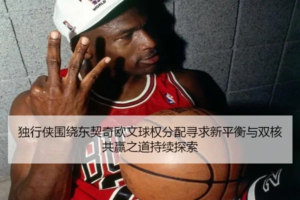 独行侠围绕东契奇欧文球权分配寻求新平衡与双核共赢之道持续探索 - kaiyun