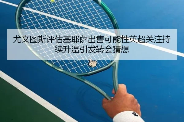 尤文图斯评估基耶萨出售可能性英超关注持续升温引发转会猜想