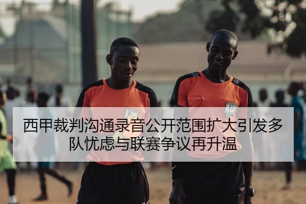 西甲裁判沟通录音公开范围扩大引发多队忧虑与联赛争议再升温 - kaiyun